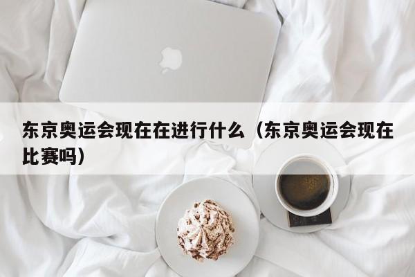 东京奥运会现在在进行什么（东京奥运会现在比赛吗）