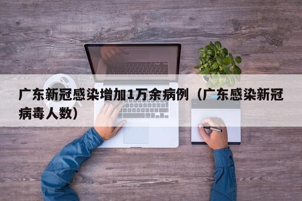 广东新冠感染增加1万余病例（广东感染新冠病毒人数）