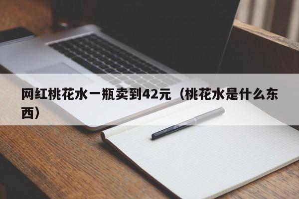 网红桃花水一瓶卖到42元（桃花水是什么东西）