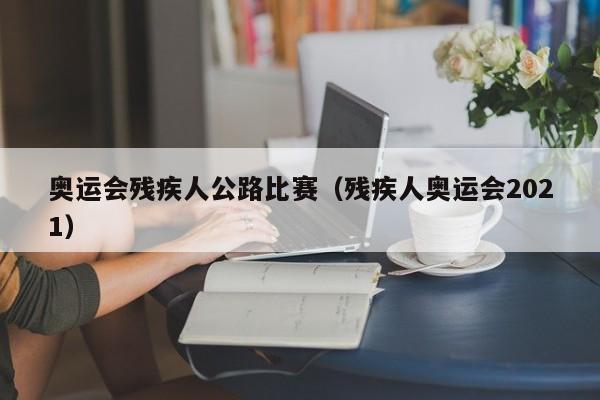 奥运会残疾人公路比赛（残疾人奥运会2021）