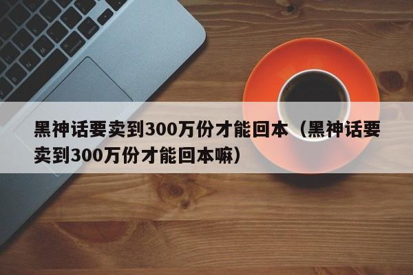 黑神话要卖到300万份才能回本（黑神话要卖到300万份才能回本嘛）