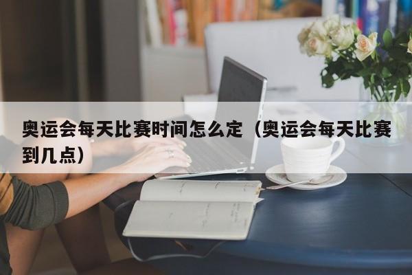 奥运会每天比赛时间怎么定（奥运会每天比赛到几点）