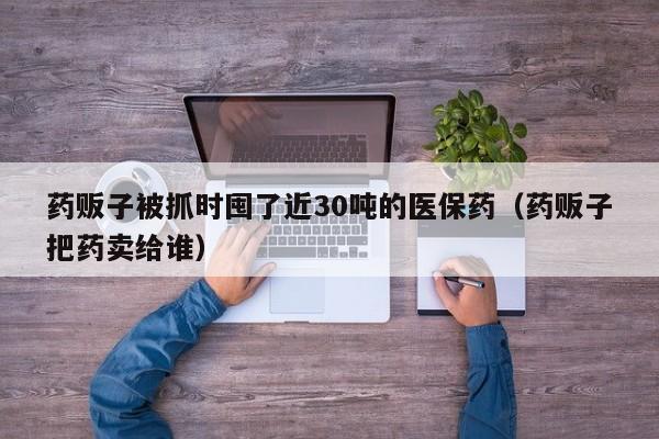 药贩子被抓时囤了近30吨的医保药（药贩子把药卖给谁）