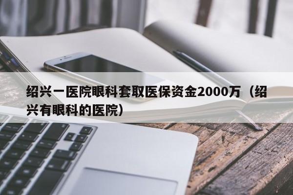 绍兴一医院眼科套取医保资金2000万（绍兴有眼科的医院）