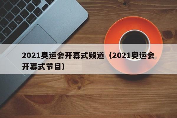 2021奥运会开幕式频道（2021奥运会开幕式节目）