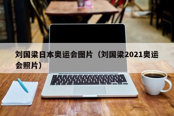 刘国梁日本奥运会图片（刘国梁2021奥运会照片）