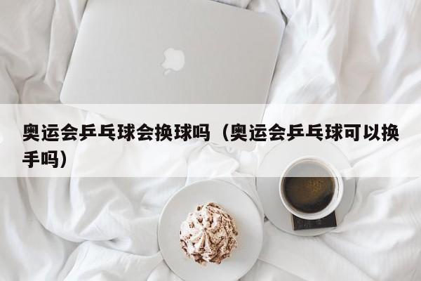 奥运会乒乓球会换球吗（奥运会乒乓球可以换手吗）