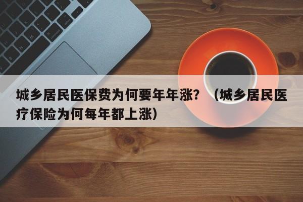 城乡居民医保费为何要年年涨？（城乡居民医疗保险为何每年都上涨）