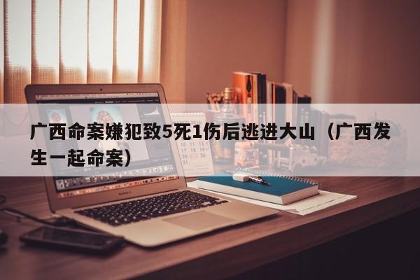 广西命案嫌犯致5死1伤后逃进大山（广西发生一起命案）