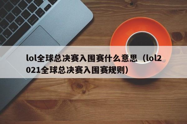 lol全球总决赛入围赛什么意思（lol2021全球总决赛入围赛规则）