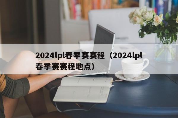 2024lpl春季赛赛程（2024lpl春季赛赛程地点）