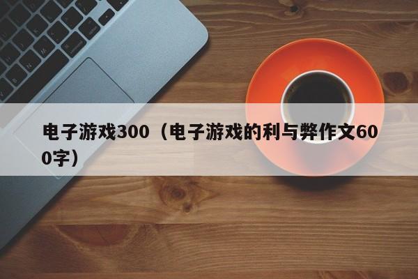 电子游戏300（电子游戏的利与弊作文600字）