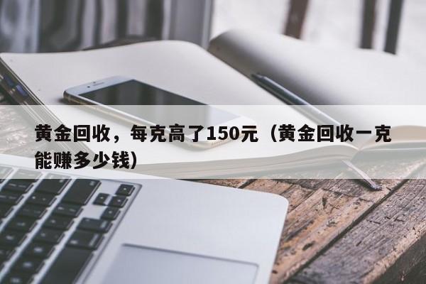 黄金回收，每克高了150元（黄金回收一克能赚多少钱）