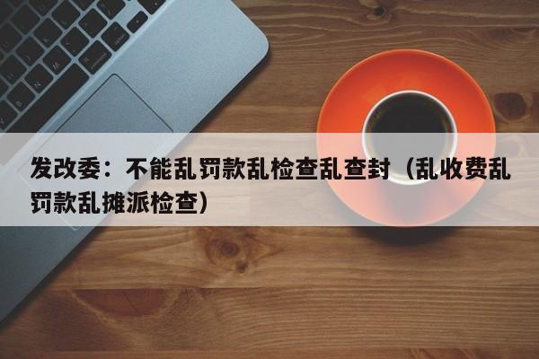 发改委：不能乱罚款乱检查乱查封（乱收费乱罚款乱摊派检查）