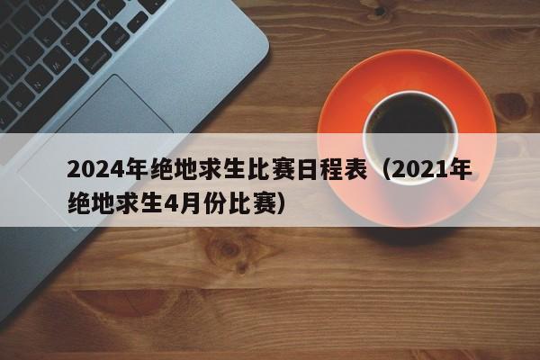 2024年绝地求生比赛日程表（2021年绝地求生4月份比赛）