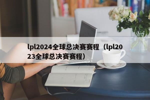 lpl2024全球总决赛赛程（lpl2023全球总决赛赛程）