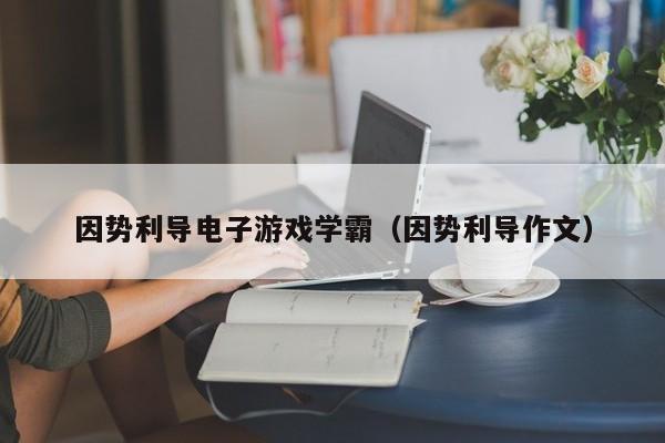 因势利导电子游戏学霸（因势利导作文）