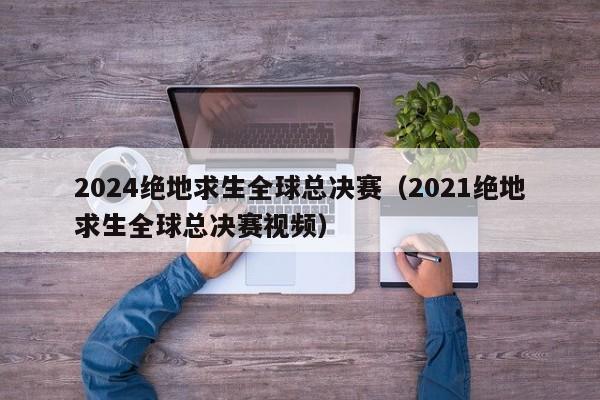 2024绝地求生全球总决赛（2021绝地求生全球总决赛视频）