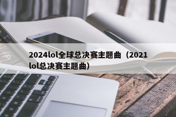 2024lol全球总决赛主题曲（2021lol总决赛主题曲）