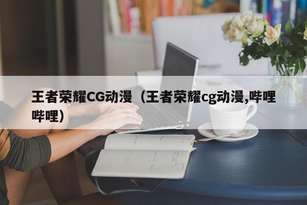 王者荣耀CG动漫（王者荣耀cg动漫,哔哩哔哩）