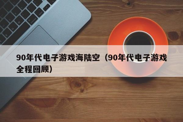 90年代电子游戏海陆空（90年代电子游戏全程回顾）