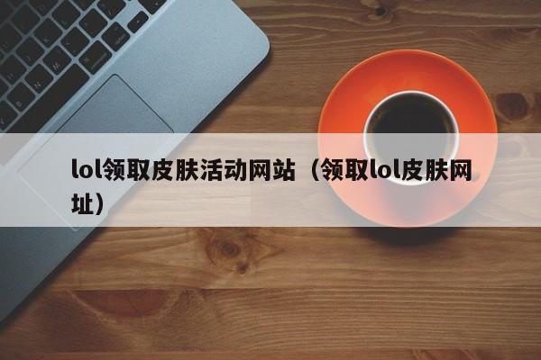 lol领取皮肤活动网站（领取lol皮肤网址）