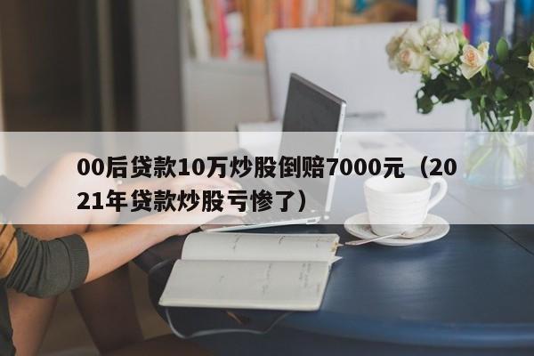 00后贷款10万炒股倒赔7000元（2021年贷款炒股亏惨了）